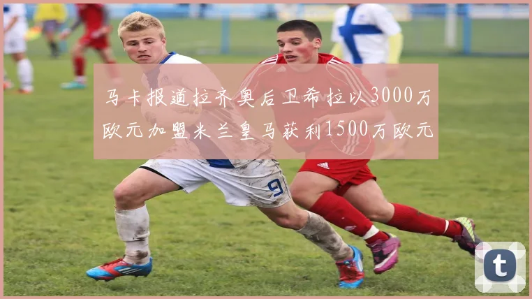 马卡报道拉齐奥后卫希拉以3000万欧元加盟米兰皇马获利1500万欧元