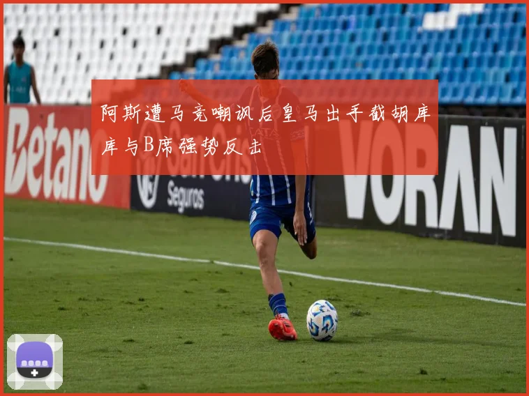 阿斯遭马竞嘲讽后皇马出手截胡库库与B席强势反击