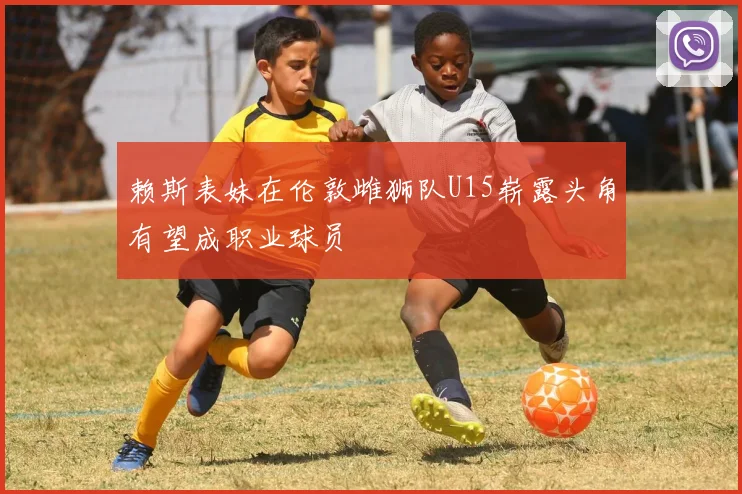 赖斯表妹在伦敦雌狮队U15崭露头角有望成职业球员