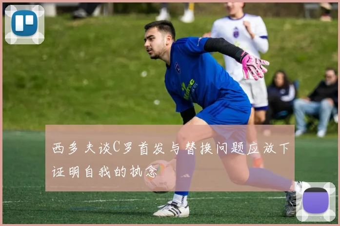 西多夫谈C罗首发与替换问题应放下证明自我的执念