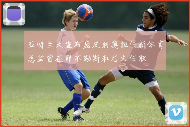 亚特兰大宣布庞皮利奥担任新体育总监曾在那不勒斯和尤文任职