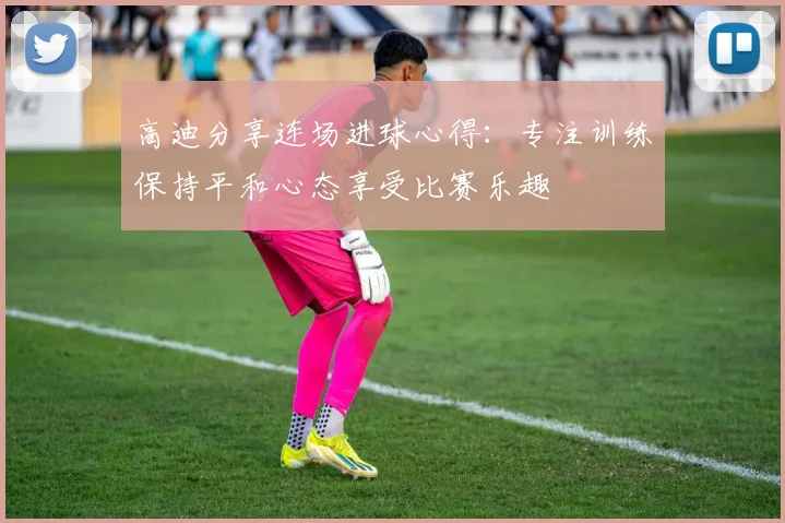 高迪分享连场进球心得：专注训练保持平和心态享受比赛乐趣