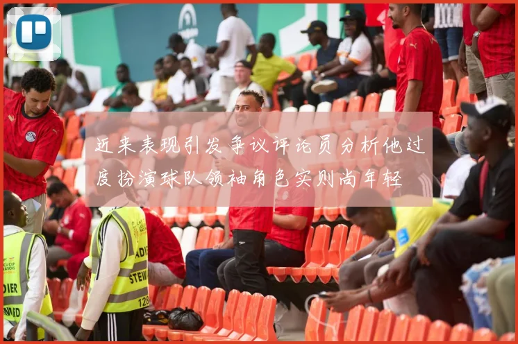 近来表现引发争议评论员分析他过度扮演球队领袖角色实则尚年轻