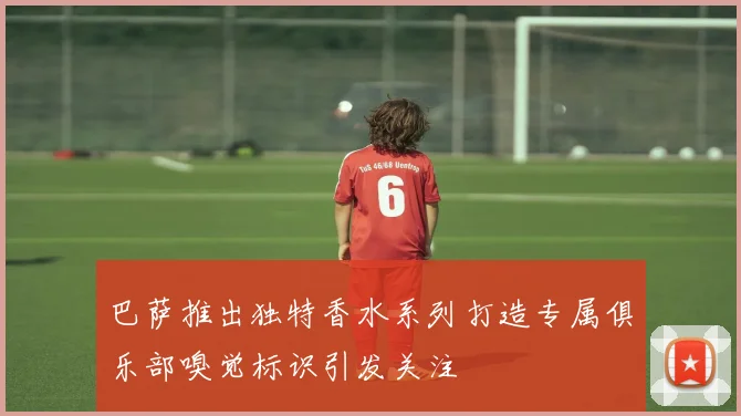 巴萨推出独特香水系列打造专属俱乐部嗅觉标识引发关注