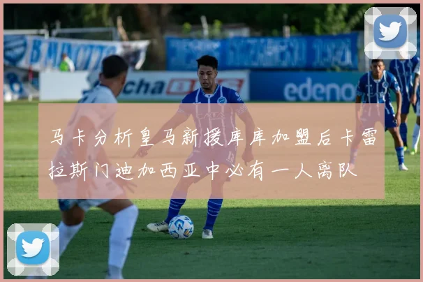 马卡分析皇马新援库库加盟后卡雷拉斯门迪加西亚中必有一人离队