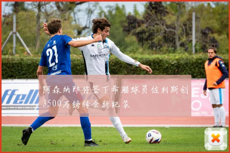 阿森纳即将签下希腊球员佐利斯创3500万镑转会新纪录