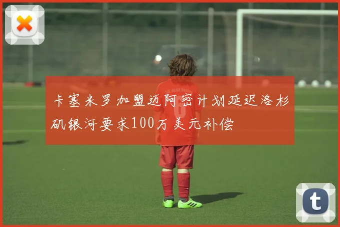 卡塞米罗加盟迈阿密计划延迟洛杉矶银河要求100万美元补偿