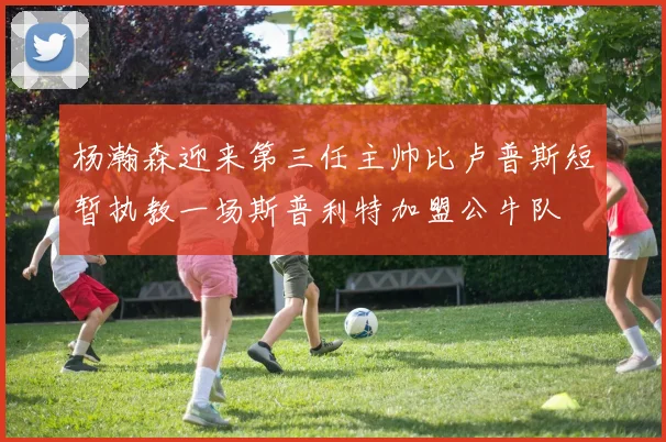 杨瀚森迎来第三任主帅比卢普斯短暂执教一场斯普利特加盟公牛队